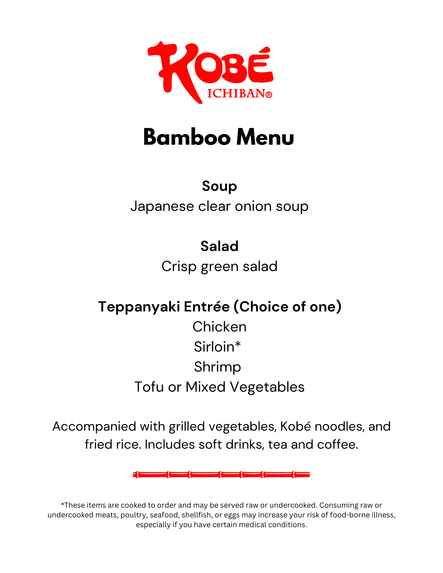 Bamboo Menu 2025 Kobe Ichiban. Bamboo Menu Soup Japanese clear onion soup Salad Crisp green salad Teppanyaki Entrée (Choice of one) Chicken Sirloin* Shrimp Tofu or Mixed Vegetables Accompanied with grilled vegetables, Kobé noodles, and fried rice. Includes soft drinks, tea and coffee. *These items are cooked to order and may be served raw or undercooked. Consuming raw or undercooked meats, poultry, seafood, shellfish, or eggs may increase your risk of food-borne illness, especially if you have certain medical conditions.