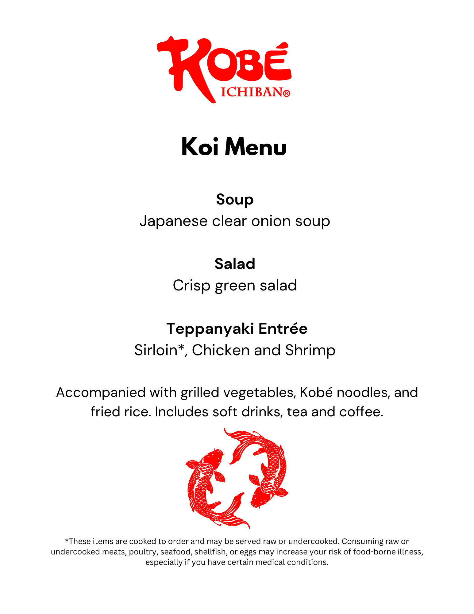 Koi Menu 2025 Kobe Ichiban. Koi Menu Soup Japanese clear onion soup Salad Crisp green salad Teppanyaki Entrée Sirloin*, Chicken and Shrimp Accompanied with grilled vegetables, Kobé noodles, and fried rice. Includes soft drinks, tea and coffee. *These items are cooked to order and may be served raw or undercooked. Consuming raw or undercooked meats, poultry, seafood, shellfish, or eggs may increase your risk of food-borne illness, especially if you have certain medical conditions.