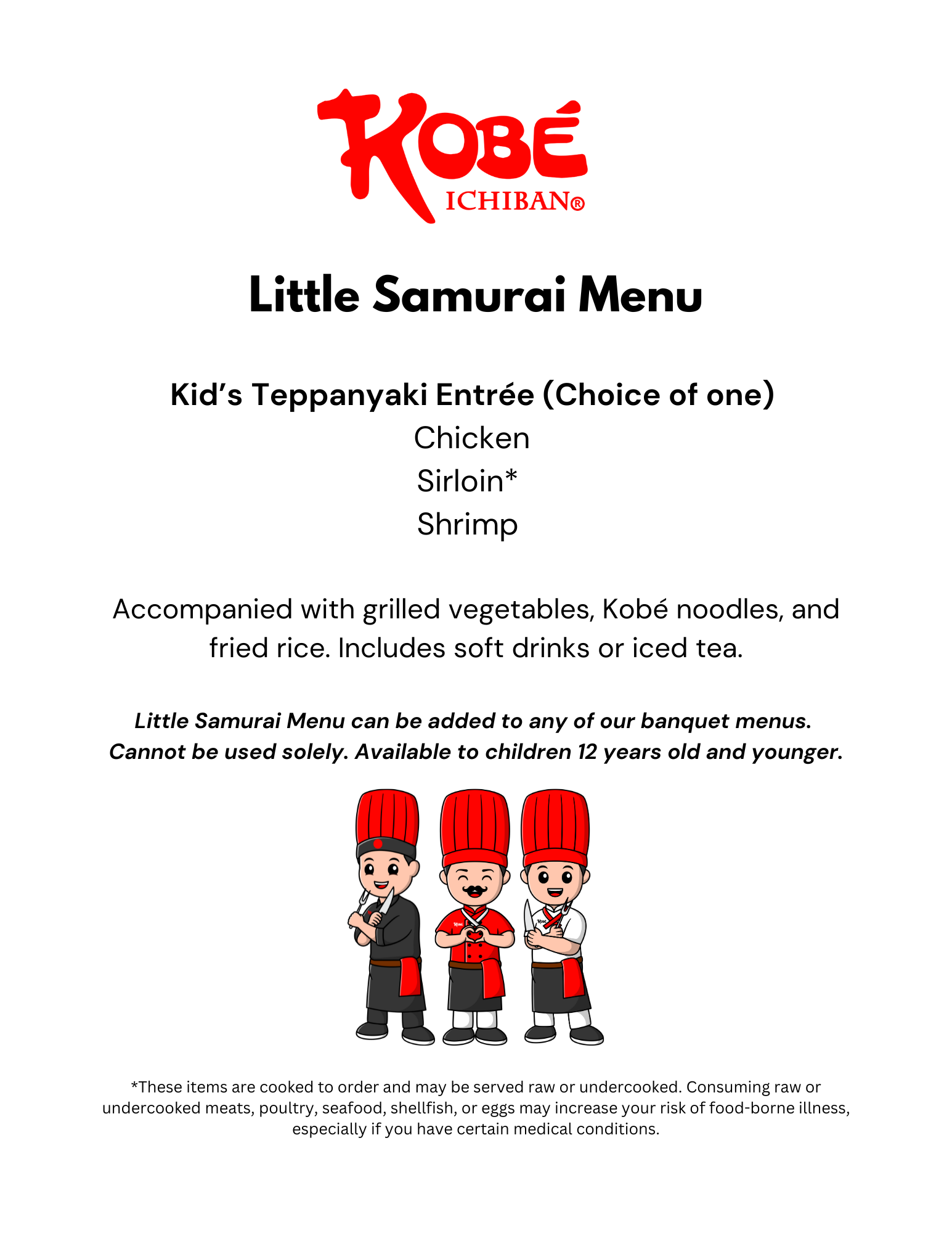 Little Samurai Menu 2025 Kobe Ichiban. Little Samurai Menu Kid’s Teppanyaki Entrée (Choice of one) Chicken Sirloin* Shrimp Accompanied with grilled vegetables, Kobé noodles, and fried rice. Includes soft drinks or iced tea. Little Samurai Menu can be added to any of our banquet menus. Cannot be used solely. Available to children 12 years old and younger.